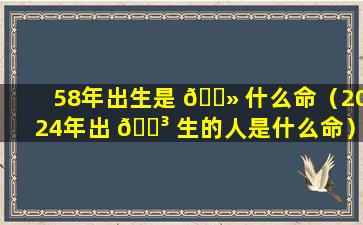 58年出生是 🌻 什么命（2024年出 🐳 生的人是什么命）